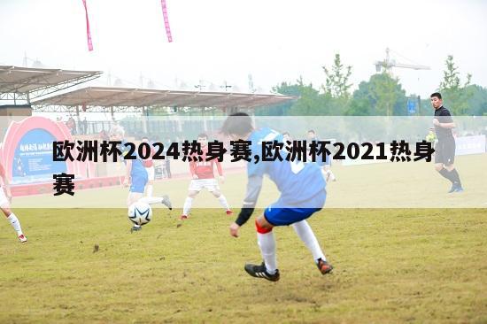 欧洲杯2024热身赛,欧洲杯2021热身赛