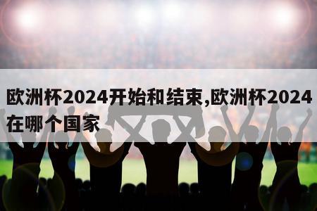 欧洲杯2024开始和结束,欧洲杯2024在哪个国家