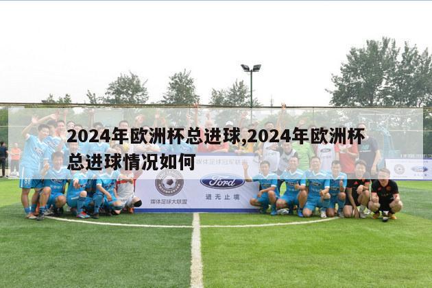 2024年欧洲杯总进球,2024年欧洲杯总进球情况如何