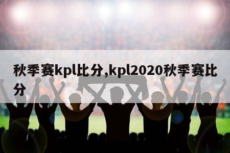 秋季赛kpl比分,kpl2020秋季赛比分